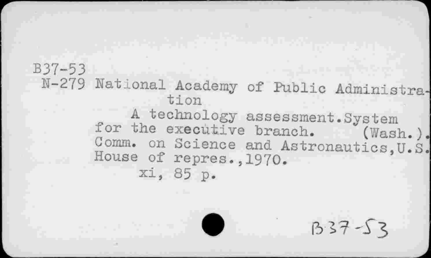 ﻿B37-53
N-279 National Academy of Public Administra tion
A technology assessment.System for the executive branch. (Wash.) Comm, on Science and Astronautics,U.S House of repres.,1970.
xi, 85 p.
15^7-£3